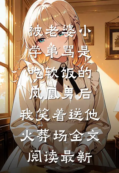 被老婆小学弟骂是吃软饭的凤凰男后，我笑着送他火葬场全文阅读最新