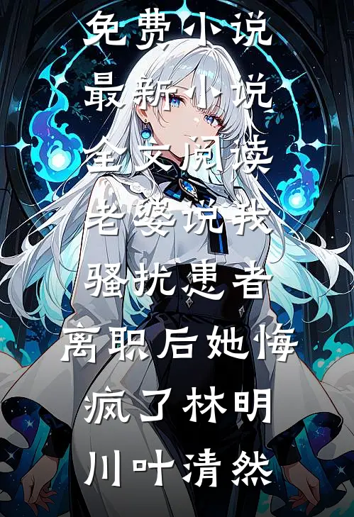 老婆说我骚扰患者，离职后她悔疯了(林明川叶清然)全本免费小说_最新小说全文阅读老婆说我骚扰患者，离职后她悔疯了林明川叶清然