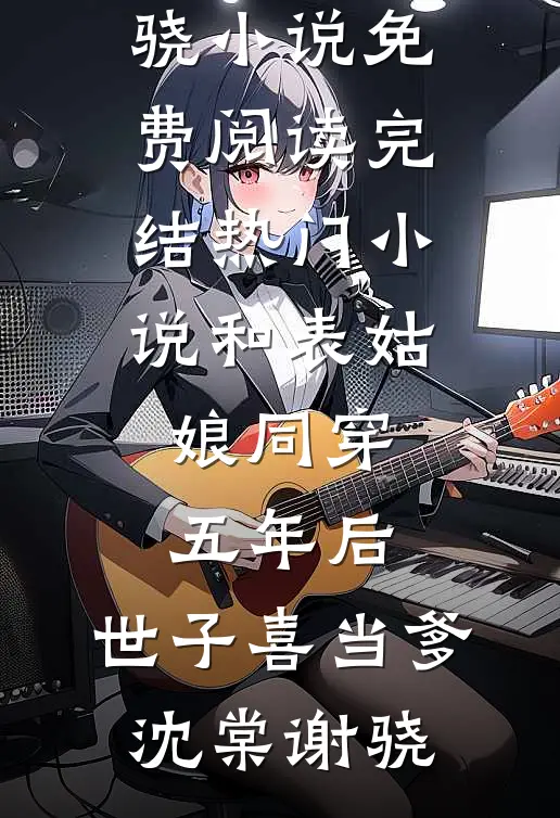 和表姑娘同穿五年后，世子喜当爹(沈棠谢骁)小说免费阅读_完结热门小说和表姑娘同穿五年后，世子喜当爹(沈棠谢骁)
