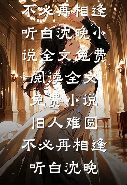 旧人难圆，不必再相逢听白沈晚小说全文免费阅读_全文免费小说旧人难圆，不必再相逢听白沈晚