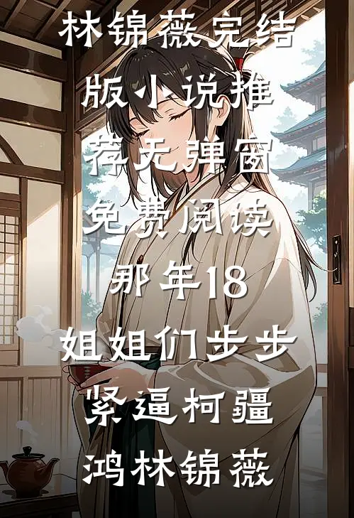 那年18，姐姐们步步紧逼柯疆鸿林锦薇完结版小说推荐_无弹窗免费阅读那年18，姐姐们步步紧逼柯疆鸿林锦薇