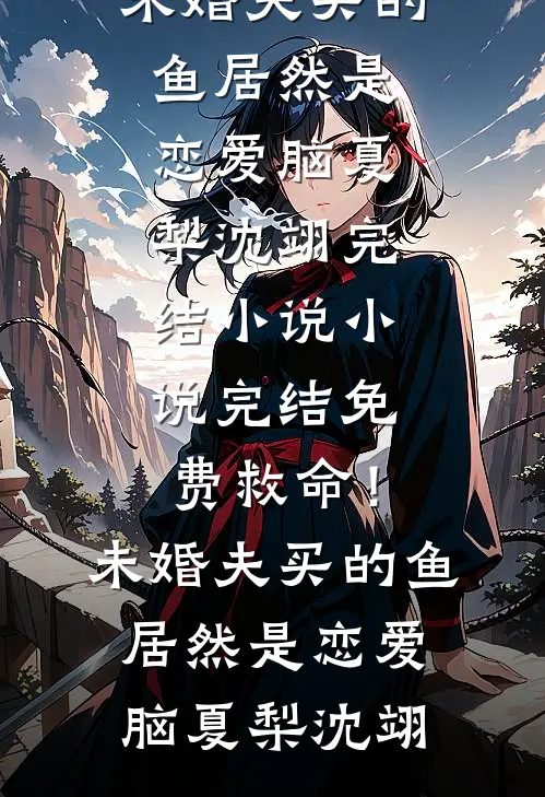 救命！未婚夫买的鱼居然是恋爱脑(夏梨沈翊)完结小说_小说完结免费救命！未婚夫买的鱼居然是恋爱脑(夏梨沈翊)