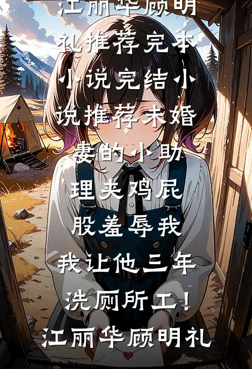 未婚妻的小助理夹鸡屁股羞辱我，我让他三年洗厕所工！(江丽华顾明礼)推荐完本小说_完结小说推荐未婚妻的小助理夹鸡屁股羞辱我，我让他三年洗厕所工！(江丽华顾明礼)