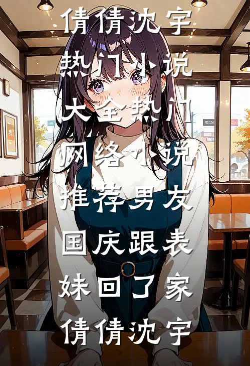 男友国庆跟表妹回了家倩倩沈宇热门小说大全_热门网络小说推荐男友国庆跟表妹回了家(倩倩沈宇)
