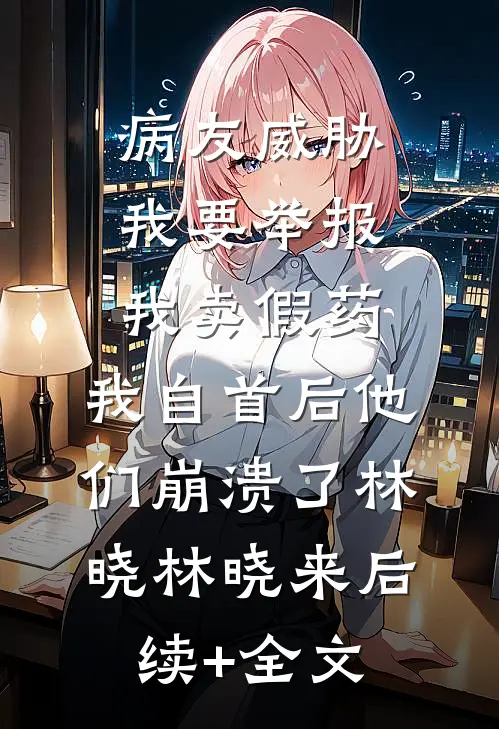 病友威胁我要举报我卖假药，我自首后他们崩溃了林晓林晓来后续+全文