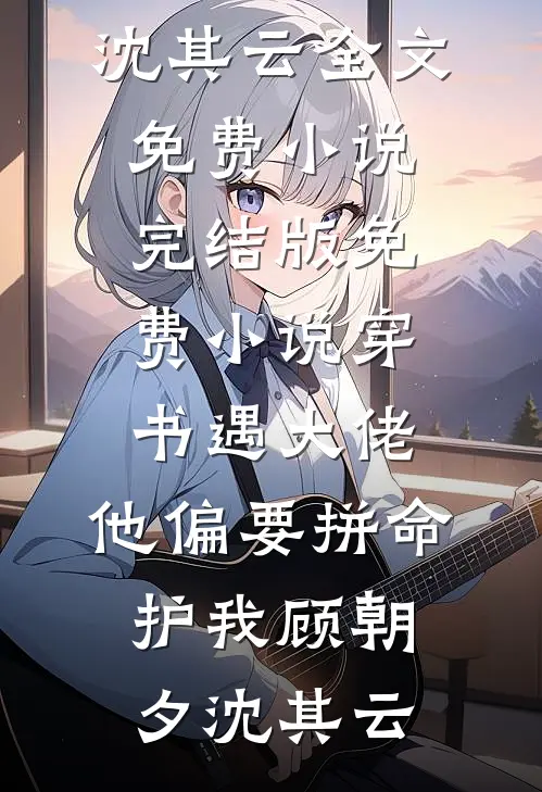 穿书遇大佬，他偏要拼命护我(顾朝夕沈其云)全文免费小说_完结版免费小说穿书遇大佬，他偏要拼命护我顾朝夕沈其云