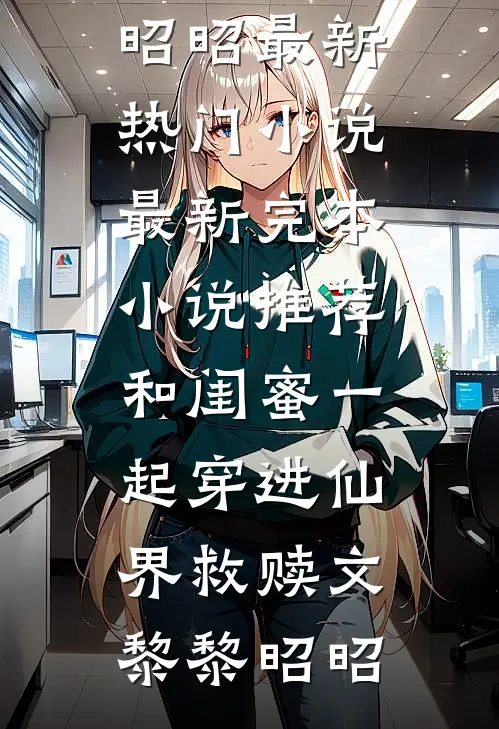 和闺蜜一起穿进仙界救赎文黎黎昭昭最新热门小说_最新完本小说推荐和闺蜜一起穿进仙界救赎文(黎黎昭昭)