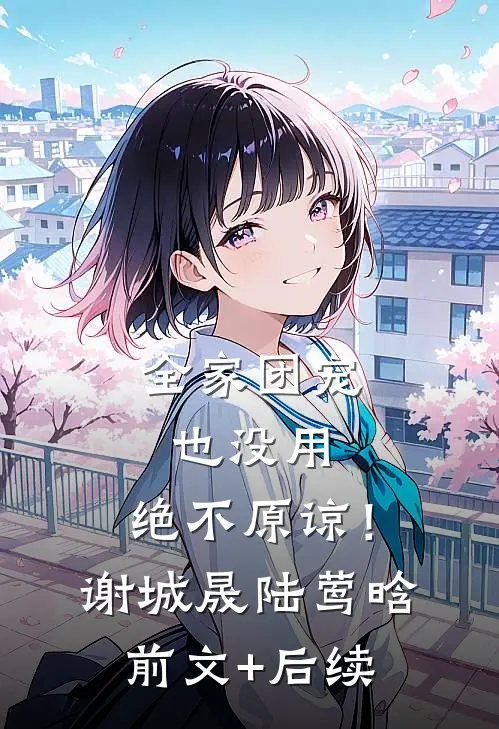 全家团宠也没用，绝不原谅！谢城晟陆莺晗前文+后续