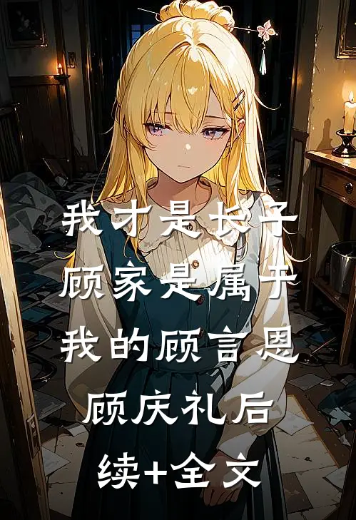 我才是长子：顾家是属于我的顾言恩顾庆礼后续+全文