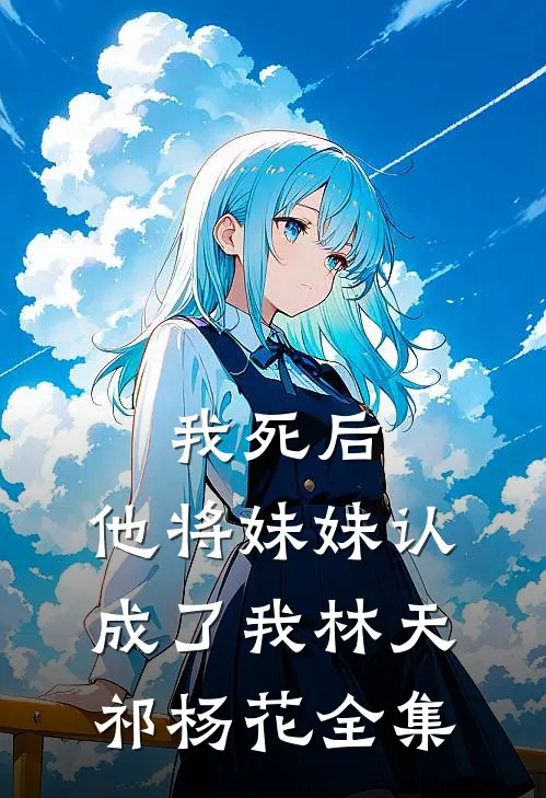 我死后，他将妹妹认成了我林天祁杨花 全集