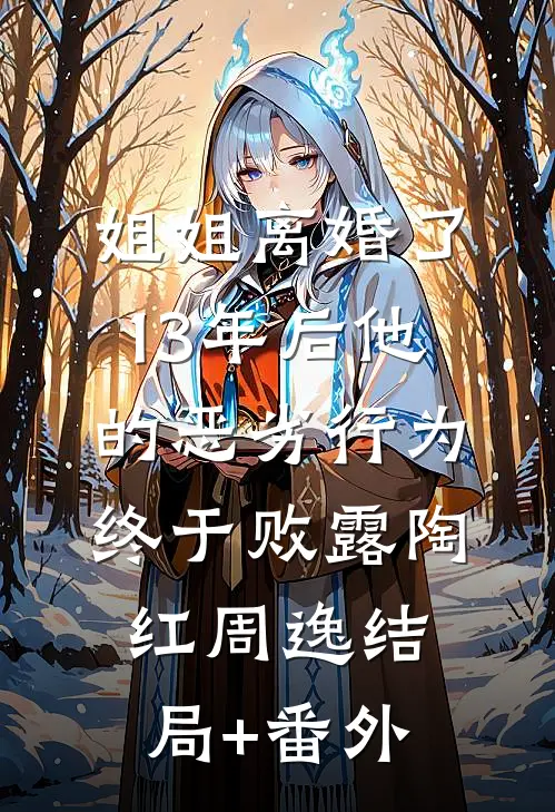 姐姐离婚了，13年后他的恶劣行为终于败露陶红周逸结局+番外