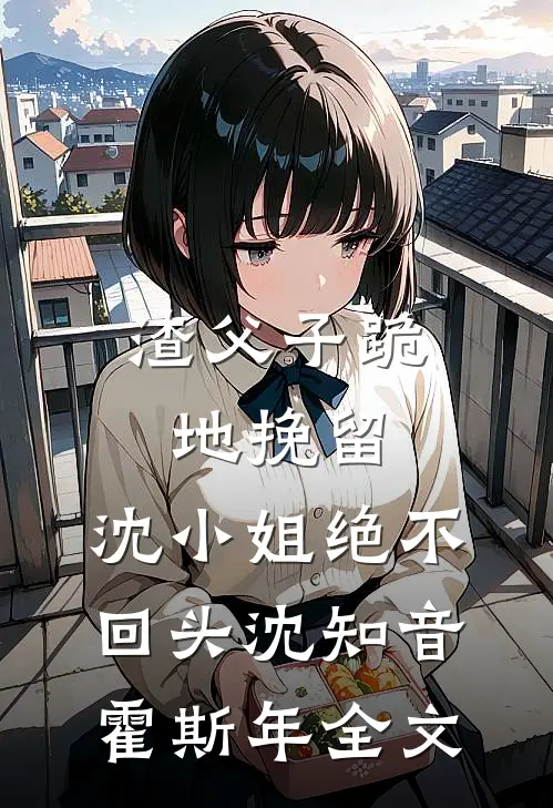 渣父子跪地挽留，沈小姐绝不回头沈知音霍斯年全文