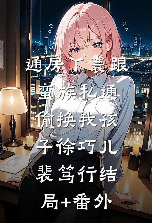 通房丫鬟跟蛮族私通，偷换我孩子徐巧儿裴笃行结局+番外