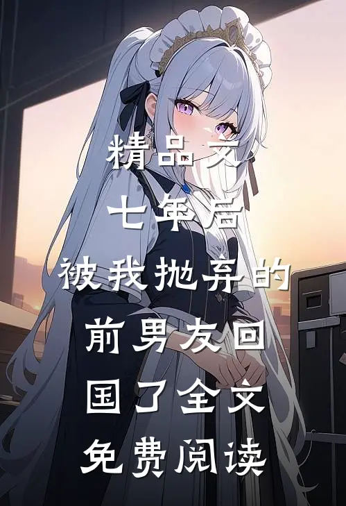 精品文七年后,被我抛弃的前男友回国了全文免费阅读