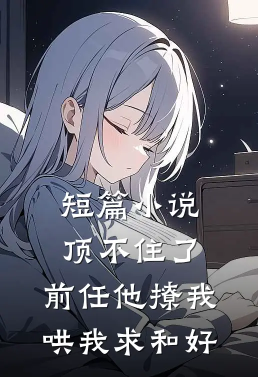 短篇小说顶不住了，前任他撩我哄我求和好